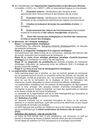  Sur l’Identification des Opportunités (opportunities) et des Menaces (threats)
Le modèle « LCAG » ou « SWOT » offre un raisonnement logique en cinq phases :
1. Évaluation externe : Identifications des menaces et des
opportunités dans l’environnement et des facteurs clés de succès.
2. Évaluation interne : Identifications des forces et faiblesses de
l’entreprise et des compétences distinctives par rapport à la concurrence.
3. Création et évaluation de toutes les possibilités d’action (=
stratégies)
4. Éclaircissement des valeurs de l’environnement (responsabilité
sociale de l’entreprise) et des valeurs managériales (dirigeants).
5. Choix des manœuvres stratégiques en fonction des ressources
et mise en œuvre des stratégies.
2. La démarche de l ’Analyse stratégique
Étape I: La segmentation stratégique
(Identification des différents Domaines d'Activité Stratégique(DAS) sur lesquels
est présente l’entreprise)
Étape II: Le diagnostic stratégique d’un segment stratégique
(Compréhension des déterminants de la concurrence, repérage des facteurs clés
de succès, évaluation des compétences de l’entreprise...),
Étape III: Le choix d'une stratégie générique (stratégie d'activité (business
strategy)) pour l'entreprise sur chacun de ses segments
Étape IV: Le diagnostic du portefeuille des activités actuelles de l’entreprise
(Arbitrages d'allocation de ressources entre les différents DAS ) stratégie de
groupe (corporate strategy
Étape V: Le choix d’une voie de développement stratégique
3. La segmentation stratégique
Cette première étape vise à identifier, au sein de l’activité globale de l’entreprise
qui se présente souvent comme un ensemble confus de produits, de marchés, de
technologies, d’outils de production, etc., les ensembles pertinents homogènes du
point de vue de la formulation de la stratégie, et donc de l’allocation des
ressources, à partir desquelles on pourra construire la réflexion stratégique.
La segmentation stratégique est une pratique de découpage/ou de regroupement
visant à faire émerger des groupes existant d’activités homogènes ,dont
l’entreprise va pouvoir évaluer le potentiel, sur base des opportunités et menaces
et en tenant compte de ces forces et faiblesses.
La nécessité de la segmentation naît de la forte hétérogénéité qui caractérise la
plupart des entreprises ou des secteurs d’activités.
3.1. Définition d’un DAS
Un domaine d’activité est un ensemble homogène de biens ou de services,
destinés à un marché spécifique, ayant des concurrents déterminés et pour lequel
il est possible de formuler une stratégie.
Un DAS regroupe des activités qui mettent en œuvre les mêmes compétences et
qui se caractérisent par la même combinaison de facteurs clés de succès
(FCS).
Définition des facteurs - clés de succès FCS
La notion de FCS renvoie donc à une compétence, une ressource, un actif qui
permet à l’entreprise de réussir à réaliser l’activité mieux que ses concurrents
Un fort degré de maîtrise d’un FCS correspond à un avantage concurrentiel.
 