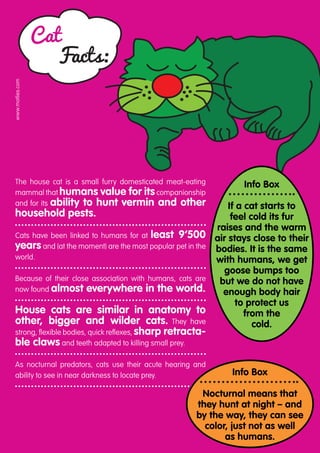 Cat
                     Facts:
www.motlies.com




 The house cat is a small furry domesticated meat-eating         Info Box
 mammal that humans value for its companionship
 and for its ability to hunt vermin and other                 If a cat starts to
 household pests.                                              feel cold its fur
                                                           raises and the warm
 Cats have been linked to humans for at least 9’500 air stays close to their
 years and (at the moment) are the most popular pet in the bodies. It is the same
 world.                                                    with humans, we get
                                                             goose bumps too
 Because of their close association with humans, cats are   but we do not have
 now found almost everywhere in the world.                   enough body hair
                                                                 to protect us
 House cats are similar in anatomy to                              from the
 other, bigger and wilder cats. They have                            cold.
 strong, flexible bodies, quick reflexes, sharp retracta-
 ble claws and teeth adapted to killing small prey.
 As nocturnal predators, cats use their acute hearing and
 a
 ­ bility to see in near darkness to locate prey.             Info Box

                                                       Nocturnal means that
                                                      they hunt at night – and
                                                      by the way, they can see
                                                        color, just not as well
                                                             as humans.
 