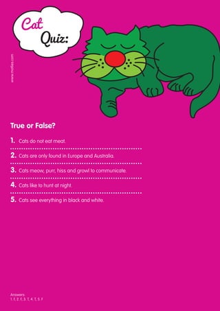 Cat
                     Quiz:
www.motlies.com




 True or False?

 1.	              Cats do not eat meat.

 2.	 Cats are only found in Europe and Australia.

 3.	 Cats meow, purr, hiss and growl to communicate.

 4.	 Cats like to hunt at night.

 5.	 Cats see everything in black and white.




 Answers:
 1. F, 2. F, 3. T, 4. T, 5. F
 