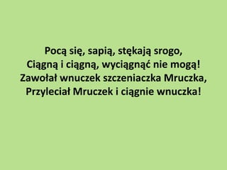 Pocą się, sapią, stękają srogo,
Ciągną i ciągną, wyciągnąd nie mogą!
Zawołał wnuczek szczeniaczka Mruczka,
Przyleciał Mruczek i ciągnie wnuczka!

 