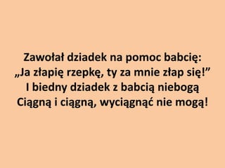 Zawołał dziadek na pomoc babcię:
„Ja złapię rzepkę, ty za mnie złap się!”
I biedny dziadek z babcią niebogą
Ciągną i ciągną, wyciągnąd nie mogą!

 