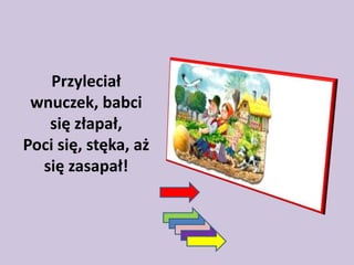 Przyleciał
wnuczek, babci
się złapał,
Poci się, stęka, aż
się zasapał!

 