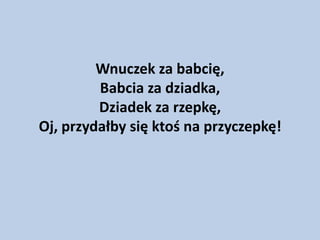 Wnuczek za babcię,
Babcia za dziadka,
Dziadek za rzepkę,
Oj, przydałby się ktoś na przyczepkę!

 