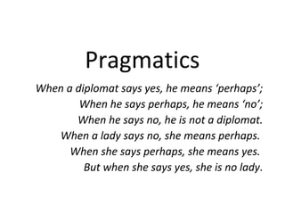 Pragmatics
When a diplomat says yes, he means ‘perhaps’;
        When he says perhaps, he means ‘no’;
       When he says no, he is not a diplomat.
   When a lady says no, she means perhaps.
      When she says perhaps, she means yes.
         But when she says yes, she is no lady.
 