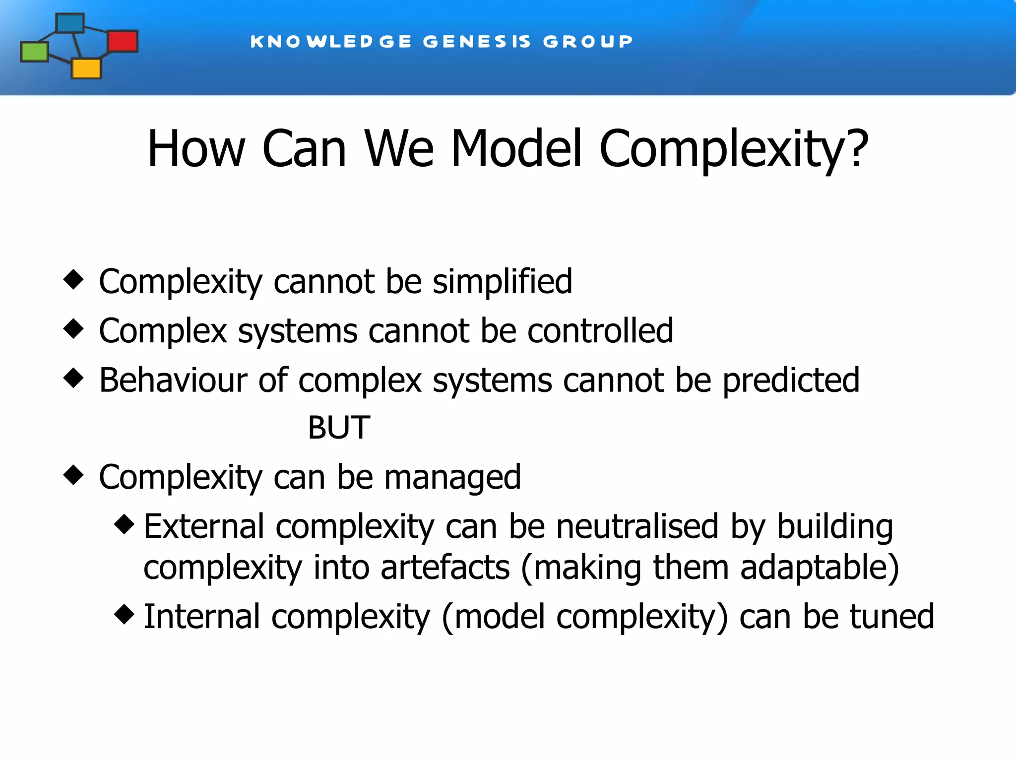 How Can We Model Complexity? Complexity cannot be simplified Complex systems cannot be controlled Behaviour of complex systems cannot be predicted BUT Complexity can be managed External complexity can be neutralised by building complexity into artefacts (making them adaptable) Internal complexity (model complexity) can be tuned 
