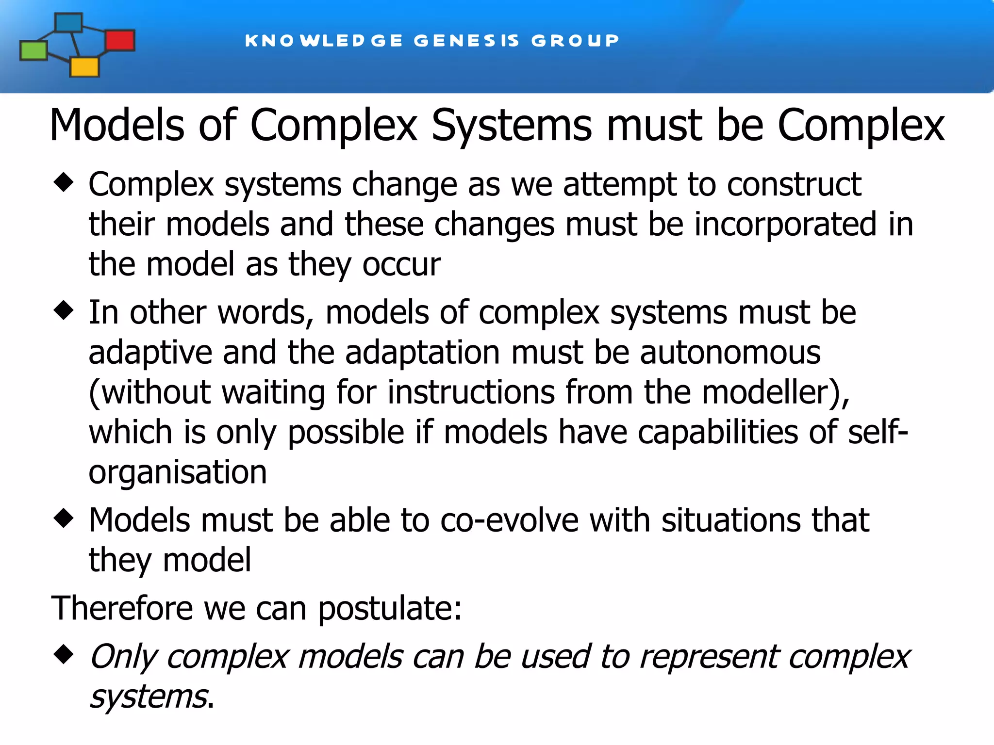 Models of Complex Systems must be Complex Complex systems change as we attempt to construct their models and these changes must be incorporated in the model as they occur In other words, models of complex systems must be adaptive and the adaptation must be autonomous (without waiting for instructions from the modeller), which is only possible if models have capabilities of self-organisation Models must be able to co-evolve with situations that they model Therefore we can postulate: Only complex models can be used to represent complex systems .  