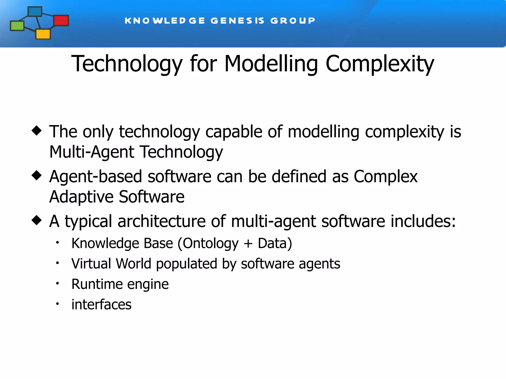 Technology for Modelling Complexity The only technology capable of modelling complexity is Multi-Agent Technology Agent-based software can be defined as Complex Adaptive Software A typical architecture of multi-agent software includes: Knowledge Base (Ontology + Data) Virtual World populated by software agents Runtime engine interfaces 