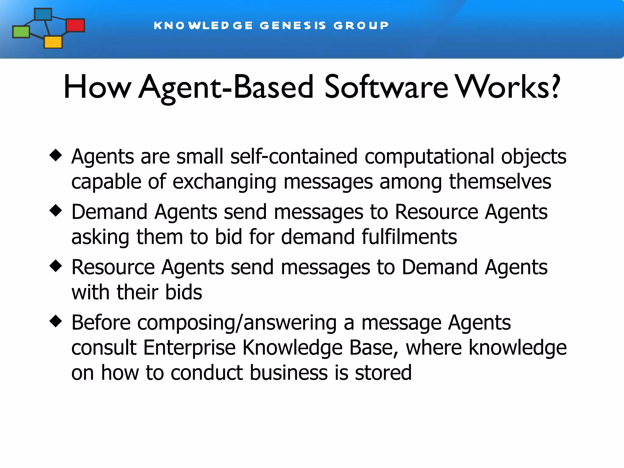 How Agent-Based Software Works? Agents are small self-contained computational objects capable of exchanging messages among themselves Demand Agents send messages to Resource Agents asking them to bid for demand fulfilments Resource Agents send messages to Demand Agents with their bids Before composing/answering a message Agents consult Enterprise Knowledge Base, where knowledge on how to conduct business is stored 