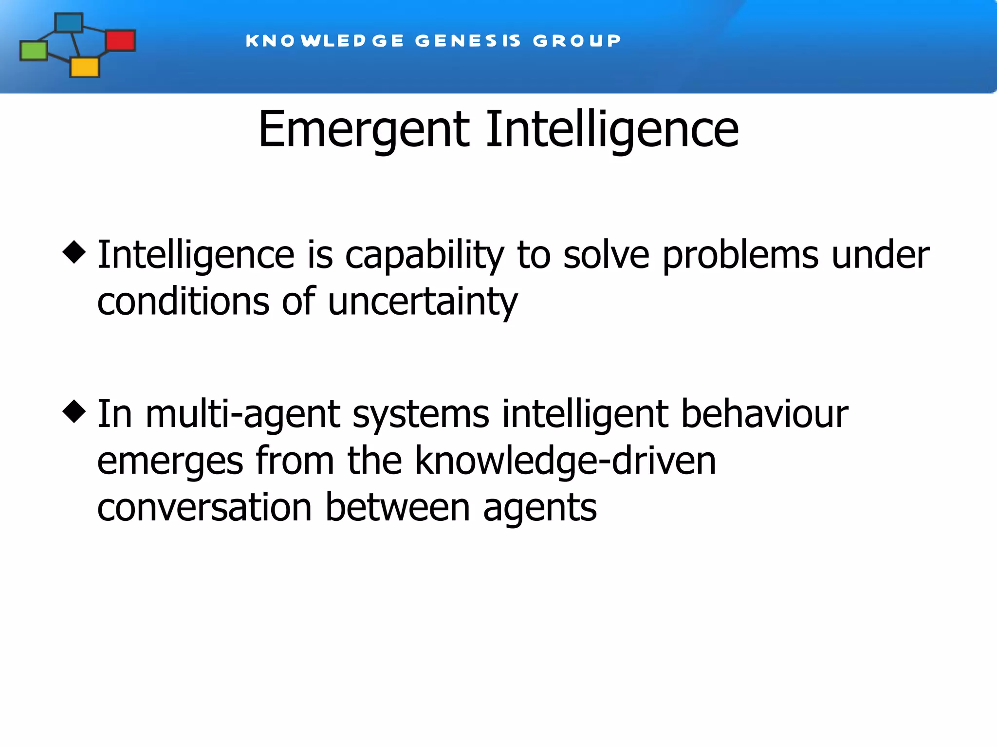 Emergent Intelligence Intelligence is capability to solve problems under conditions of uncertainty In multi-agent systems intelligent behaviour emerges from the knowledge-driven conversation between agents 