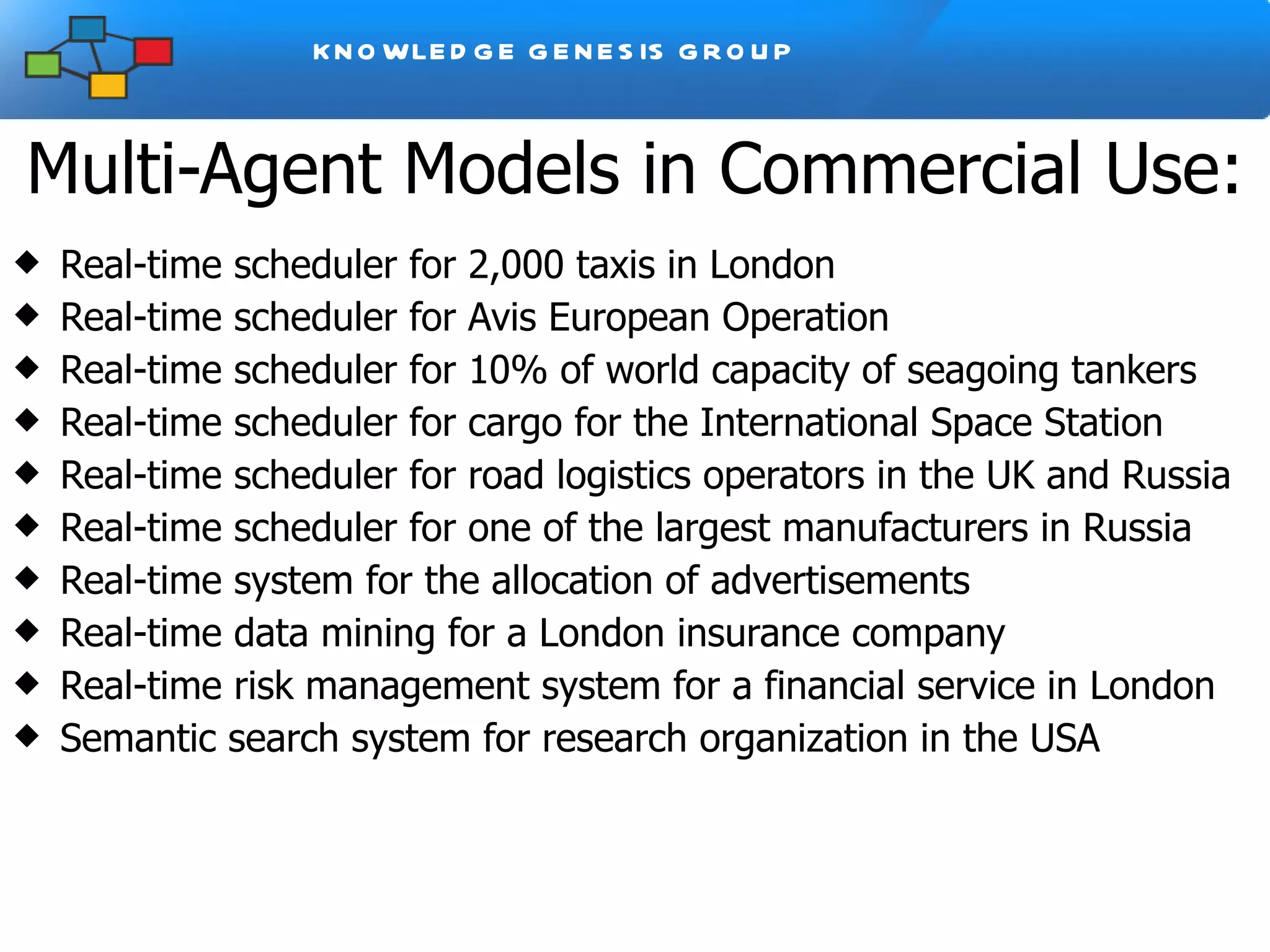 Multi-Agent Models in Commercial Use: Real-time scheduler for 2,000 taxis in London Real-time scheduler for Avis European Operation Real-time scheduler for 10% of world capacity of seagoing tankers Real-time scheduler for cargo for the International Space Station Real-time scheduler for road logistics operators in the UK and Russia Real-time scheduler for one of the largest manufacturers in Russia Real-time system for the allocation of advertisements Real-time data mining for a London insurance company Real-time risk management system for a financial service in London Semantic search system for research organization in the USA  