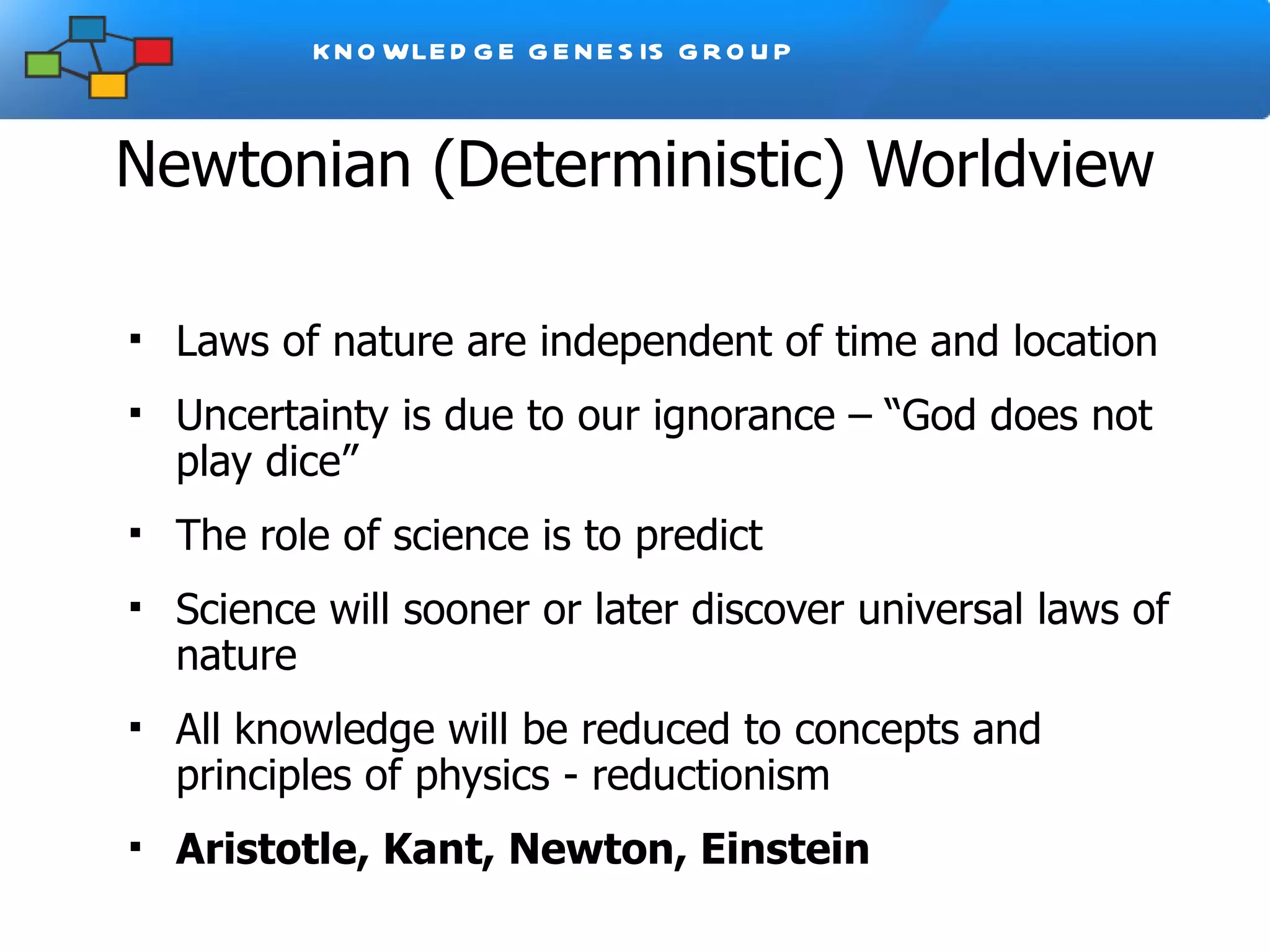 Newtonian (Deterministic) Worldview The Universe was created according to a grand design Laws of nature are independent of time and location  Uncertainty is due to our ignorance – “God does not play dice” The role of science is to predict Science will sooner or later discover universal laws of nature All knowledge will be reduced to concepts and principles of physics - reductionism Aristotle, Kant, Newton, Einstein 