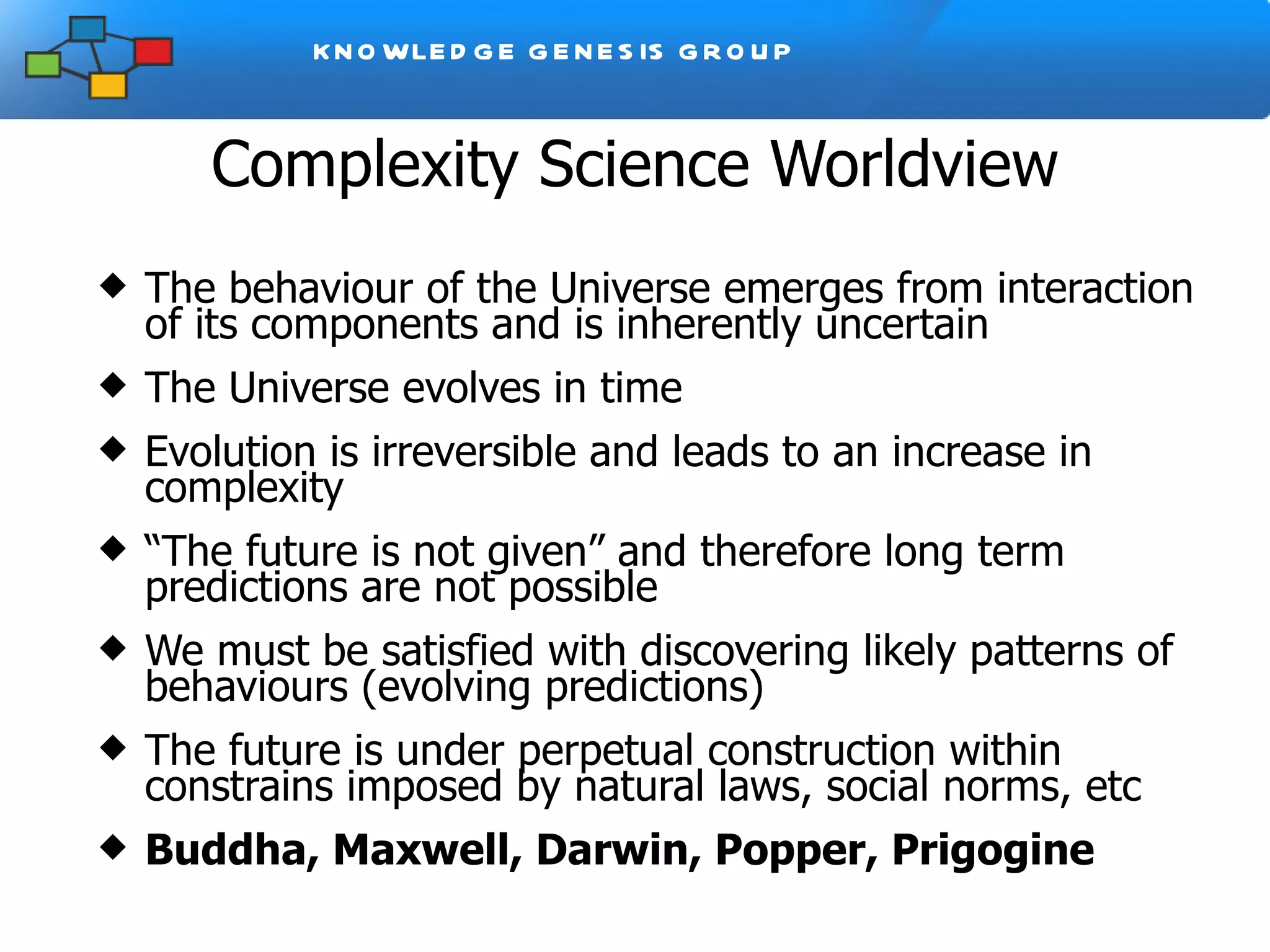 Complexity Science Worldview The behaviour of the Universe emerges from interaction of its components and is inherently uncertain The Universe evolves in time Evolution is irreversible and leads to an increase in complexity  “ The future is not given” and therefore long term predictions are not po ssible We must be satisfied with discovering likely patterns of behaviours (evolving predictions) The future is under perpetual construction within constrains imposed by natural laws, social norms, etc Buddha, Maxwell, Darwin, Popper, Prigogine 