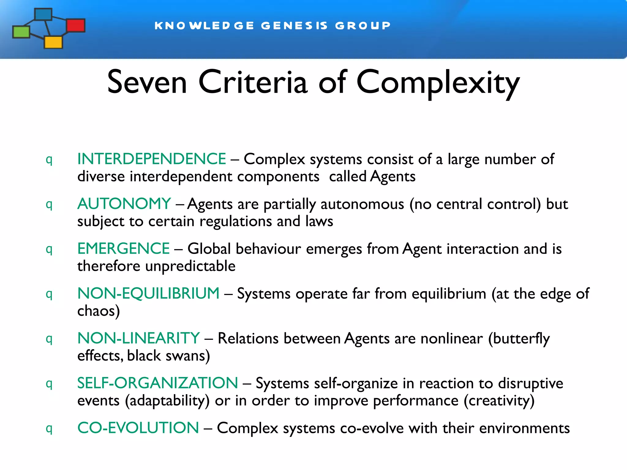 Seven Criteria of Complexity INTERDEPENDENCE  – Complex systems consist of a large number of diverse interdependent components  called Agents AUTONOMY  – Agents are partially autonomous   (no central control) but subject to certain regulations and laws EMERGENCE   – Global behaviour emerges from Agent interaction and is therefore unpredictable NON-EQUILIBRIUM  – Systems operate far from equilibrium (at the edge of chaos) NON-LINEARITY  – Relations between Agents are nonlinear (butterfly effects, black swans)  SELF-ORGANIZATION  – Systems self-organize in reaction to disruptive events (adaptability) or in order to improve performance (creativity) CO-EVOLUTION  – Complex systems co-evolve with their environments 