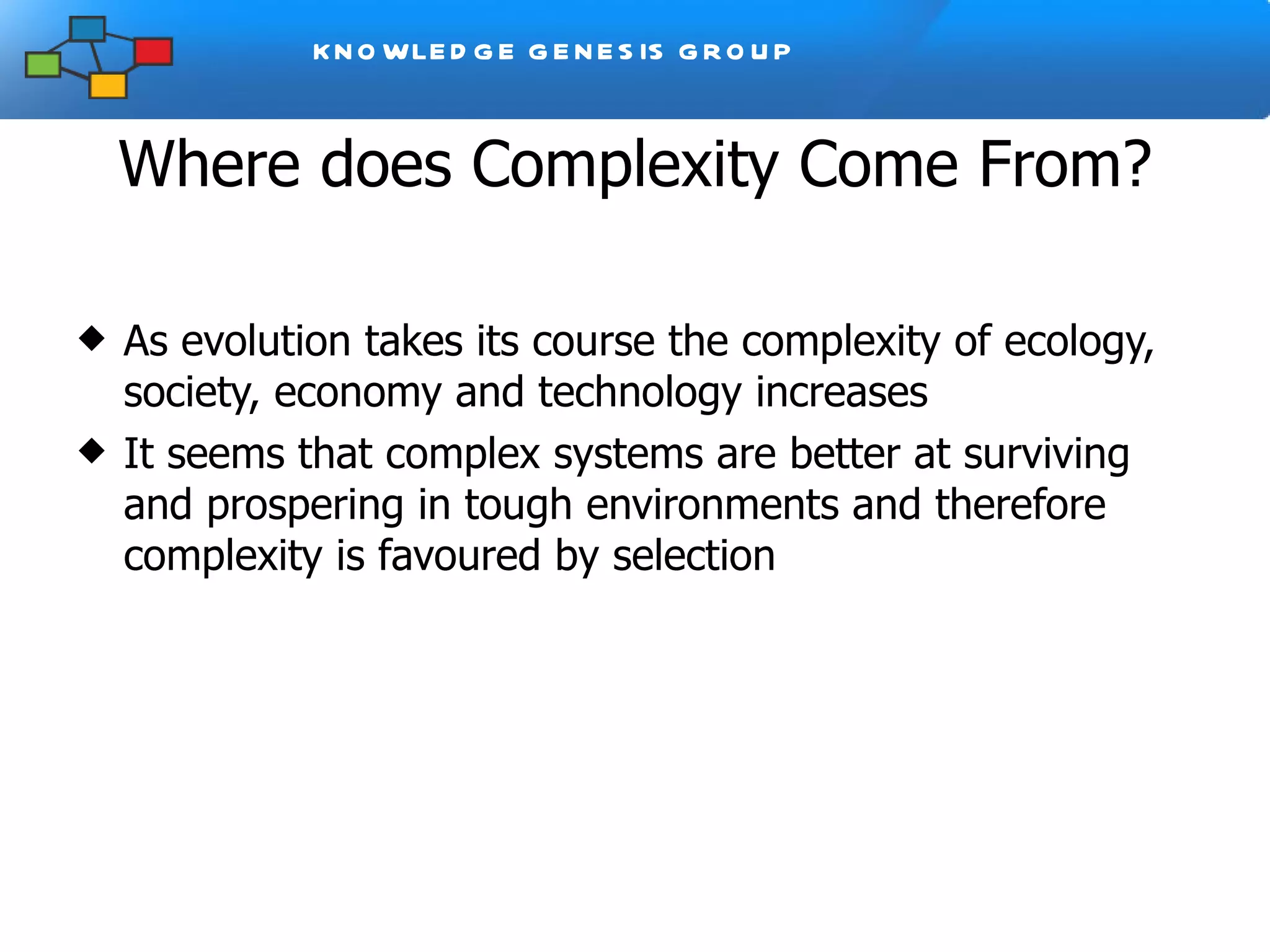 Where does Complexity Come From? As evolution takes its course the complexity of ecology, society, economy and technology increases It seems that complex systems are better at surviving and prospering in tough environments and therefore complexity is favoured by selection 
