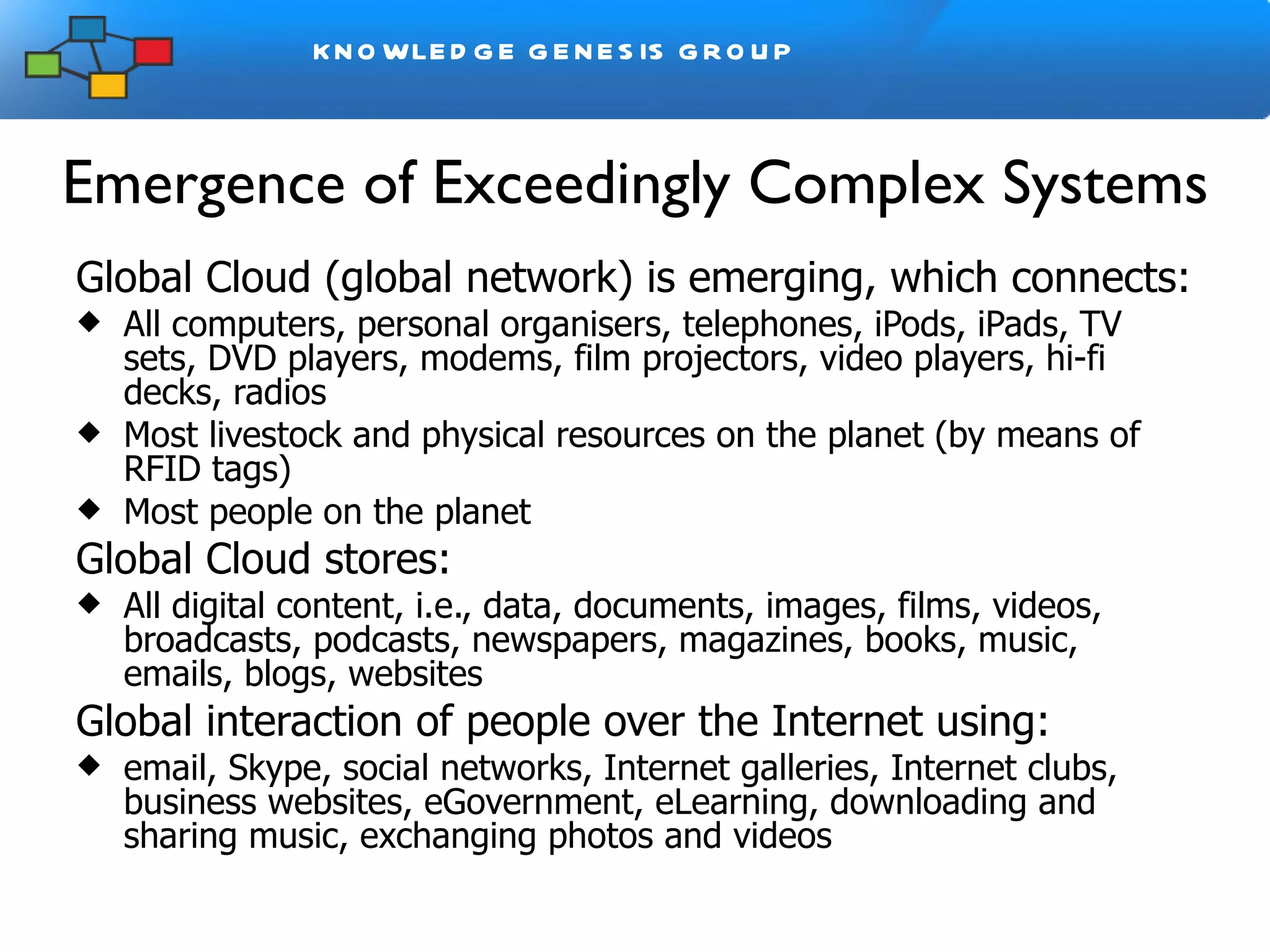 Emergence of Exceedingly Complex Systems Global Cloud (global network) is emerging, which connects: All computers, personal organisers, telephones, iPods, iPads, TV sets, DVD players, modems, film projectors, video players, hi-fi decks, radios Most livestock and physical resources on the planet (by means of RFID tags) Most people on the planet Global Cloud stores: All digital content, i.e., data, documents, images, films, videos, broadcasts, podcasts, newspapers, magazines, books, music, emails, blogs, websites  Global interaction of people over the Internet using:  email, Skype, social networks, Internet galleries, Internet clubs, business websites, eGovernment, eLearning, downloading and sharing music, exchanging photos and videos 