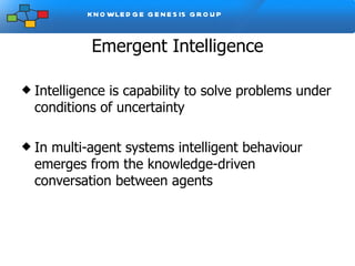 Emergent Intelligence Intelligence is capability to solve problems under conditions of uncertainty In multi-agent systems intelligent behaviour emerges from the knowledge-driven conversation between agents 