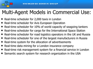 Multi-Agent Models in Commercial Use: Real-time scheduler for 2,000 taxis in London Real-time scheduler for Avis European Operation Real-time scheduler for 10% of world capacity of seagoing tankers Real-time scheduler for cargo for the International Space Station Real-time scheduler for road logistics operators in the UK and Russia Real-time scheduler for one of the largest manufacturers in Russia Real-time system for the allocation of advertisements Real-time data mining for a London insurance company Real-time risk management system for a financial service in London Semantic search system for research organization in the USA  