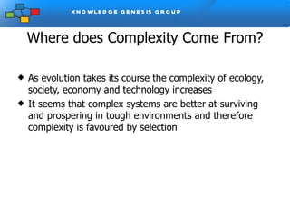 Where does Complexity Come From? As evolution takes its course the complexity of ecology, society, economy and technology increases It seems that complex systems are better at surviving and prospering in tough environments and therefore complexity is favoured by selection 
