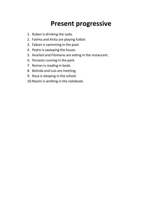 Present progressive
1. Ruben is drinking the soda.
2. Fatima and Anita are playing futbol.
3. Fabian is swimming in the pool.
4. Pedro is sweeping the house.
5. Anarbol and Filomeno are eating in the restaurant.
6. Perseois running in the park.
7. Roman is reading in book.
8. Belinda and Luis are meeting.
9. Rosa is sleeping in the school.
10.Noemi is writting in the notebook.
 