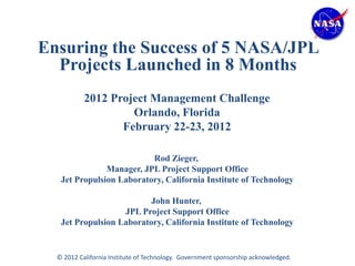 Ensuring the Success of 5 NASA/JPL
  Projects Launched in 8 Months
           2012 Project Management Challenge
                    Orlando, Florida
                  February 22-23, 2012

                          Rod Zieger,
               Manager, JPL Project Support Office
   Jet Propulsion Laboratory, California Institute of Technology

                          John Hunter,
                   JPL Project Support Office
   Jet Propulsion Laboratory, California Institute of Technology


  © 2012 California Institute of Technology. Government sponsorship acknowledged.
 
