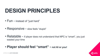 COPYRIGHT 2016 @ UNITY TECHNOLOGIES
DESIGN PRINCIPLES
• Fun - instead of “just hard”
• Responsive - slow feels “stupid”
• Relatable - if player does not understand that NPC is “smart”, you just
wasted your time
• Player should feel “smart” - not AI or you!
 