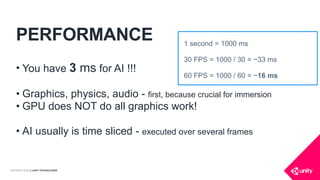 COPYRIGHT 2016 @ UNITY TECHNOLOGIES
PERFORMANCE
• You have 3 ms for AI !!!
• Graphics, physics, audio - first, because crucial for immersion
• GPU does NOT do all graphics work!
• AI usually is time sliced - executed over several frames
1 second = 1000 ms
30 FPS = 1000 / 30 = ~33 ms
60 FPS = 1000 / 60 = ~16 ms
 