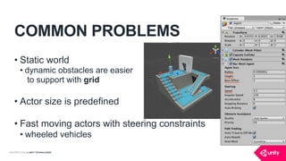 COPYRIGHT 2016 @ UNITY TECHNOLOGIES
COMMON PROBLEMS
• Static world
• dynamic obstacles are easier 
to support with grid
• Actor size is predefined
• Fast moving actors with steering constraints
• wheeled vehicles
 
