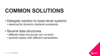 COPYRIGHT 2016 @ UNITY TECHNOLOGIES
COMMON SOLUTIONS
• Delegate solution to lower-level systems
• steering for dynamic obstacle avoidance
• Several data structures
• different data structures can co-exist
• several copies with different parameters
 