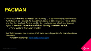 COPYRIGHT 2016 @ UNITY TECHNOLOGIES
PACMAN
• I felt it would be too stressful for a human […] to be continually surrounded and
hunted down. So I created the monsters’ invasions to come in waves. They’d attack
and then they’d retreat. As time went by they would regroup, attack, and disperse
again. It seemed more natural than having constant attack.
- Toru Iwatani, Pac-Man creator
• Just before ghosts turn a corner, their eyes move to point in the new direction of
movement
- Ghost Pshychology, www.webpacman.com
 