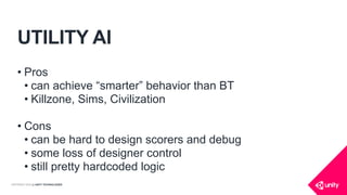 COPYRIGHT 2016 @ UNITY TECHNOLOGIES
UTILITY AI
• Pros
• can achieve “smarter” behavior than BT
• Killzone, Sims, Civilization
• Cons
• can be hard to design scorers and debug
• some loss of designer control
• still pretty hardcoded logic
 
