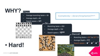 COPYRIGHT 2016 @ UNITY TECHNOLOGIES
WHY?
• Hard!
 
Chess
• Average branching factor = 35
• Average depth = 80
• Search space = 1080.
Go
• Branching factor = 250
• Average depth = 150
• Search space = 10360
• Branching factor = 3050 to 30200 !!!
• Average Depth = ???
• Search space =
Starcraft
💣 💣 💣
 