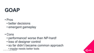 COPYRIGHT 2016 @ UNITY TECHNOLOGIES
GOAP
• Pros
• better decisions
• emergent gameplay
• Cons
• performance! worse than NP-hard!
• loss of designer control
• so far didn’t became common approach
• maybe needs better tools
 
