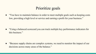 Prioritize goals
● “You have to maintain balance in order to meet multiple goals such as keeping costs
low, providing a high level or service and earning a profit for your business.”
● “Using a balanced scorecard you can track multiple key performance indicators for
this business.”
● “Because supply chains are complex systems, we need to monitor the impact of our
decisions across many areas of the balance.”
 
