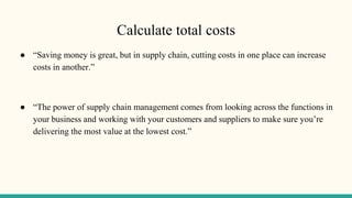 Calculate total costs
● “Saving money is great, but in supply chain, cutting costs in one place can increase
costs in another.”
● “The power of supply chain management comes from looking across the functions in
your business and working with your customers and suppliers to make sure you’re
delivering the most value at the lowest cost.”
 