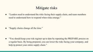 Mitigate risks
● “Leaders need to understand the risks facing their supply chain, and team members
need to understand how to respond when riska emerge.”
● “Supply chains change all the time.”
● “You should keep your risk register up to date by repeating the PREPARE process on
a regular basis. By being prepared, you can lower the risks facing your company, and
help tp protect your entire supply chain.”
 