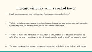 Increase visibility with a control tower
● “Supply chain management involves three steps. Planning, execution, and visibility.”
● “Visibility might be the most valuable of the three, because the more you know about what’s really happening
in your supply chain, the better decisions you can make about what to do next.”
● “You have to decide what information you need, where to get it, and how to tie it together in ways that are
useful. When you have a control tower in place, it’s much easier for people to identify and respond to issues.”
● “The sooner you know about an issue, the more options you have to deal with it, and the less it will cost you.”
 