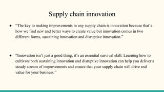 Supply chain innovation
● “The key to making improvements in any supply chain is innovation because that’s
how we find new and better ways to create value but innovation comes in two
different forms, sustaining innovation and disruptive innovation.”
● “Innovation isn’t just a good thing, it’s an essential survival skill. Learning how to
cultivate both sustaining innovation and disruptive innovation can help you deliver a
steady stream of improvements and ensure that your supply chain will drive real
value for your business.”
 