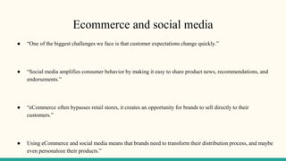 Ecommerce and social media
● “One of the biggest challenges we face is that customer expectations change quickly.”
● “Social media amplifies consumer behavior by making it easy to share product news, recommendations, and
endorsements.”
● “eCommerce often bypasses retail stores, it creates an opportunity for brands to sell directly to their
customers.”
● Using eCommerce and social media means that brands need to transform their distribution process, and maybe
even personaloze their products.”
 