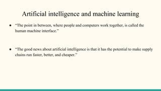 Artificial intelligence and machine learning
● “The point in between, where people and computers work together, is called the
human machine interface.”
● “The good news about artificial intelligence is that it has the potential to make supply
chains run faster, better, and cheaper.”
 