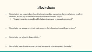 Blockchain
● “Blockchain is just a way to keep lists of information and the transactions that occur between people or
companies, but the way that blockchains store these transactions is unique.”
○ “Once a transaction is added to a blockchain, it can never be changed or removed.”
● “Blockchains can act as a sort of universal connector for information from different systems.”
● “Blockchains can help with data reliability.”
● “Blockchains make it easier to hold everyone accountable to the agreements they make.”
 