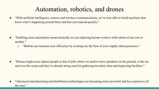 Automation, robotics, and drones
● “With artificial intelligence, sensors and wireless communications, we’re now able to build machines that
know what’s happening around them and that can respond quickly.”
● “Enabling more automation means basically we are replacing human workers with robots of one sort or
another.”
○ “Robots can increase your efficiency by evening our the flow of your supply chain processes.”
● “Drones might soon replace people in lots of jobs where we need to move products on the ground, in the air,
and over the ocean and they’re already being used for gathering inventory data and inspecting facilities.”
● “Advanced manufacturing and distribution technologies are becoming more powerful and less expensive all
the time.”
 