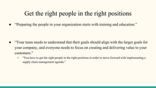 Get the right people in the right positions
● “Preparing the people in your organization starts with training and education.”
● “Your team needs to understand that their goals should align with the larger goals for
your company, and everyone needs to focus on creating and delivering value to your
customers.”
○ “You have to get the right people in the right positions in order to move forward with implementing a
supply chain management agenda.”
 