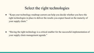 Select the right technologies
● “Keep your technology roadmap current can help you decide whether you have the
right technologies in place to deliver the results you expect based on the maturity of
your supply chain.”
● “Having the right technology is a critical enabler for the successful implementation of
your supply chain management agenda.”
 