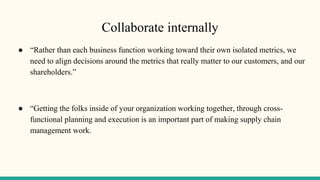 Collaborate internally
● “Rather than each business function working toward their own isolated metrics, we
need to align decisions around the metrics that really matter to our customers, and our
shareholders.”
● “Getting the folks inside of your organization working together, through cross-
functional planning and execution is an important part of making supply chain
management work.
 