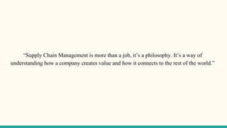 “Supply Chain Management is more than a job, it’s a philosophy. It’s a way of
understanding how a company creates value and how it connects to the rest of the world.”
 