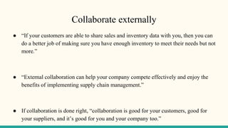 Collaborate externally
● “If your customers are able to share sales and inventory data with you, then you can
do a better job of making sure you have enough inventory to meet their needs but not
more.”
● “External collaboration can help your company compete effectively and enjoy the
benefits of implementing supply chain management.”
● If collaboration is done right, “collaboration is good for your customers, good for
your suppliers, and it’s good for you and your company too.”
 