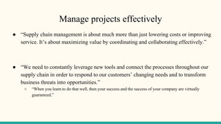 Manage projects effectively
● “Supply chain management is about much more than just lowering costs or improving
service. It’s about maximizing value by coordinating and collaborating effectively.”
● “We need to constantly leverage new tools and connect the processes throughout our
supply chain in order to respond to our customers’ changing needs and to transform
business threats into opportunities.”
○ “When you learn to do that well, then your success and the success of your company are virtually
guaranteed.”
 