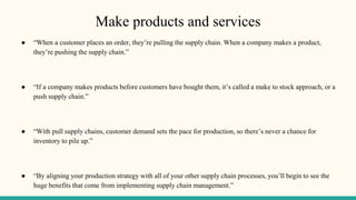 Make products and services
● “When a customer places an order, they’re pulling the supply chain. When a company makes a product,
they’re pushing the supply chain.”
● “If a company makes products before customers have bought them, it’s called a make to stock approach, or a
push supply chain.”
● “With pull supply chains, customer demand sets the pace for production, so there’s never a chance for
inventory to pile up.”
● “By aligning your production strategy with all of your other supply chain processes, you’ll begin to see the
huge benefits that come from implementing supply chain management.”
 