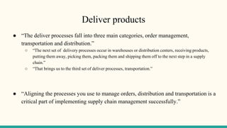 Deliver products
● “The deliver processes fall into three main categories, order management,
transportation and distribution.”
○ “The next set of delivery processes occur in warehouses or distribution centers, receiving products,
putting them away, picking them, packing them and shipping them off to the next step in a supply
chain.”
○ “That brings us to the third set of deliver processes, transportation.”
● “Aligning the processes you use to manage orders, distribution and transportation is a
critical part of implementing supply chain management successfully.”
 