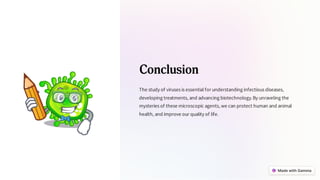 Conclusion
The study of viruses is essential for understanding infectious diseases,
developing treatments, and advancing biotechnology.By unraveling the
mysteries of these microscopic agents, we can protect human and animal
health, and improve our quality of life.
 